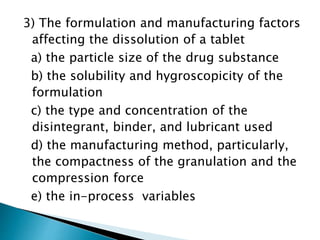 3) The formulation and manufacturing factors
affecting the dissolution of a tablet
a) the particle size of the drug substance
b) the solubility and hygroscopicity of the
formulation
c) the type and concentration of the
disintegrant, binder, and lubricant used
d) the manufacturing method, particularly,
the compactness of the granulation and the
compression force
e) the in-process variables
 