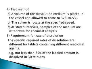 4) Test method
a) A volume of the dissolution medium is placed in
the vessel and allowed to come to 37℃±0.5℃.
b) The stirrer is rotate at the specified speed.
c) At stated intervals, samples of the medium are
withdrawn for chemical analysis
5) Requirement for rate of dissolution
The specific required rates of dissolution are
different for tablets containing different medicinal
agents.
e.g. not less than 85% of the labeled amount is
dissolved in 30 minutes
 