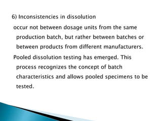 6) Inconsistencies in dissolution
occur not between dosage units from the same
production batch, but rather between batches or
between products from different manufacturers.
Pooled dissolution testing has emerged. This
process recognizes the concept of batch
characteristics and allows pooled specimens to be
tested.
 
