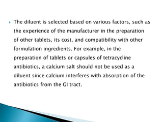  The diluent is selected based on various factors, such as
the experience of the manufacturer in the preparation
of other tablets, its cost, and compatibility with other
formulation ingredients. For example, in the
preparation of tablets or capsules of tetracycline
antibiotics, a calcium salt should not be used as a
diluent since calcium interferes with absorption of the
antibiotics from the GI tract.
 