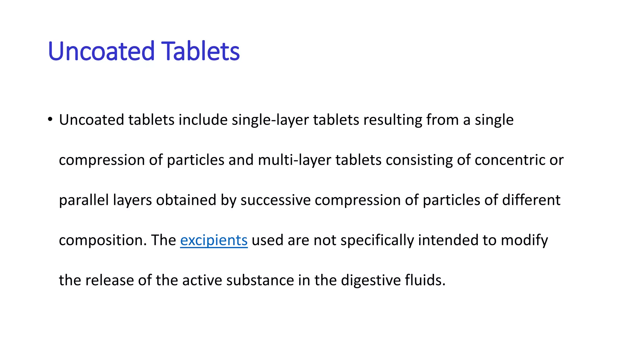 Uncoated Tablets
• Uncoated tablets include single-layer tablets resulting from a single
compression of particles and multi-layer tablets consisting of concentric or
parallel layers obtained by successive compression of particles of different
composition. The excipients used are not specifically intended to modify
the release of the active substance in the digestive fluids.
 