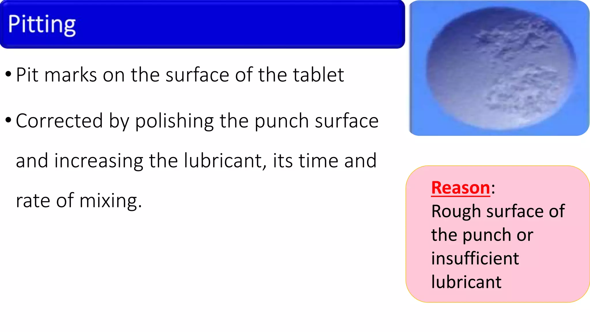 •Pit marks on the surface of the tablet
•Corrected by polishing the punch surface
and increasing the lubricant, its time and
rate of mixing.
Reason:
Rough surface of
the punch or
insufficient
lubricant
 