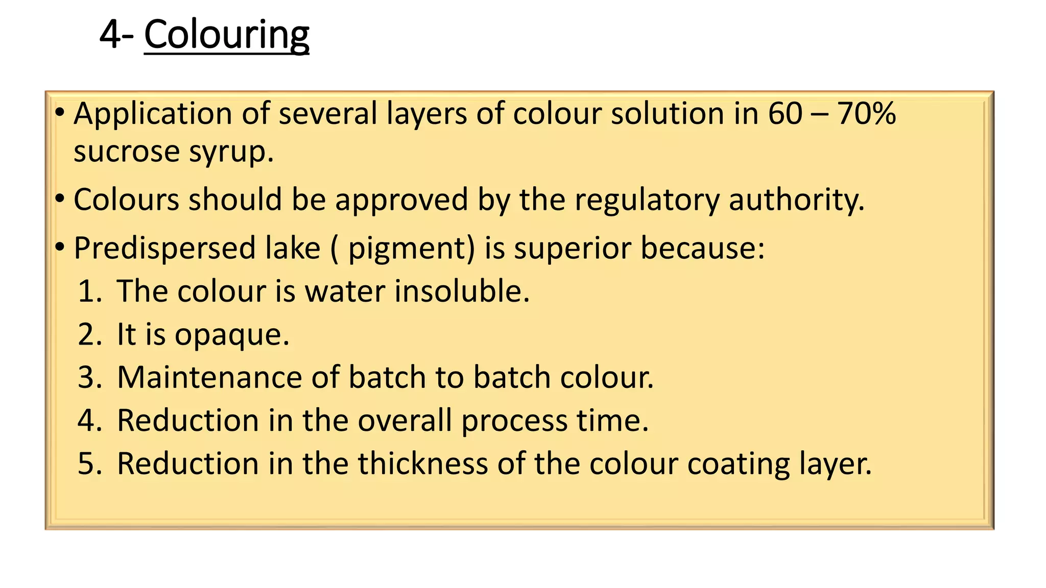 4- Colouring
• Application of several layers of colour solution in 60 – 70%
sucrose syrup.
• Colours should be approved by the regulatory authority.
• Predispersed lake ( pigment) is superior because:
1. The colour is water insoluble.
2. It is opaque.
3. Maintenance of batch to batch colour.
4. Reduction in the overall process time.
5. Reduction in the thickness of the colour coating layer.
 