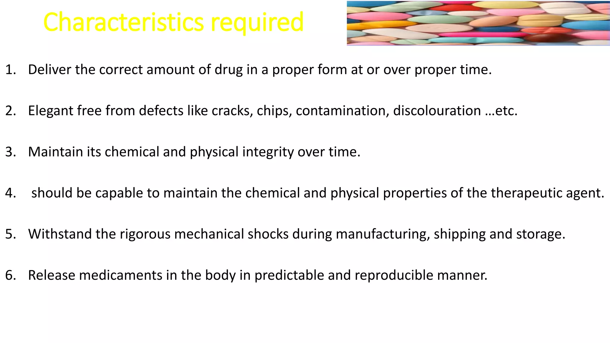 Characteristics required
1. Deliver the correct amount of drug in a proper form at or over proper time.
2. Elegant free from defects like cracks, chips, contamination, discolouration …etc.
3. Maintain its chemical and physical integrity over time.
4. should be capable to maintain the chemical and physical properties of the therapeutic agent.
5. Withstand the rigorous mechanical shocks during manufacturing, shipping and storage.
6. Release medicaments in the body in predictable and reproducible manner.
 