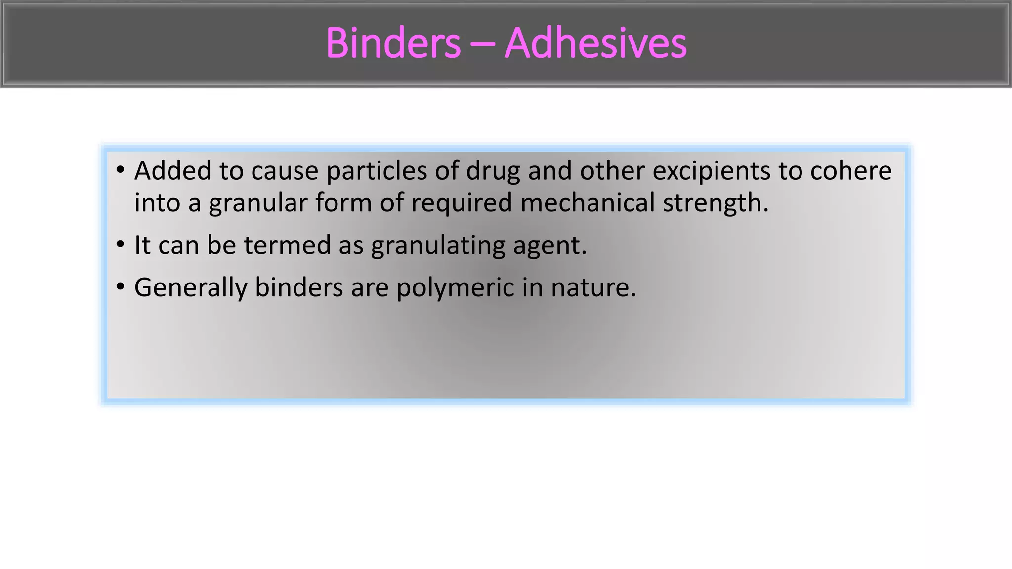 Binders – Adhesives
• Added to cause particles of drug and other excipients to cohere
into a granular form of required mechanical strength.
• It can be termed as granulating agent.
• Generally binders are polymeric in nature.
 
