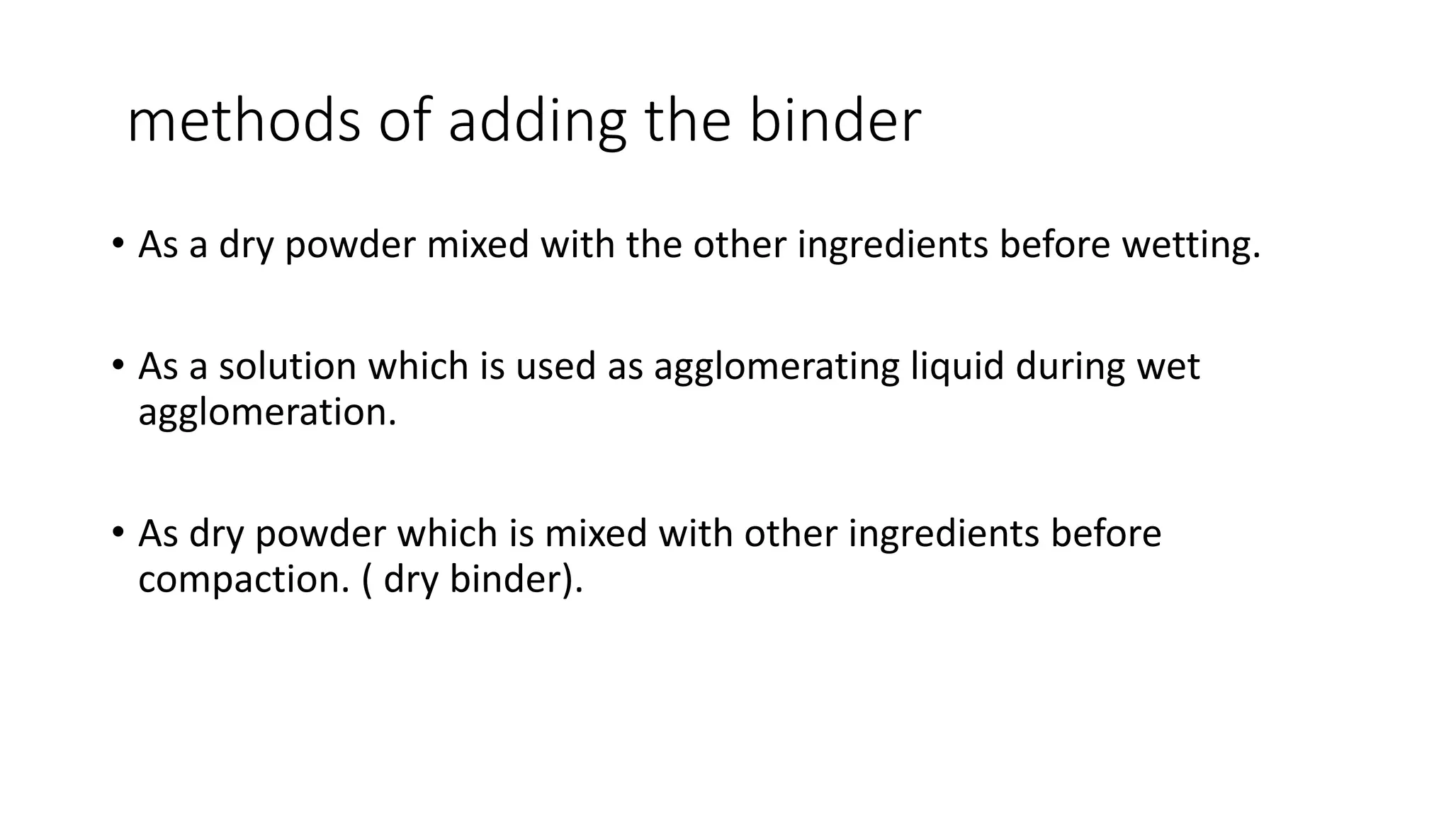 methods of adding the binder
• As a dry powder mixed with the other ingredients before wetting.
• As a solution which is used as agglomerating liquid during wet
agglomeration.
• As dry powder which is mixed with other ingredients before
compaction. ( dry binder).
 
