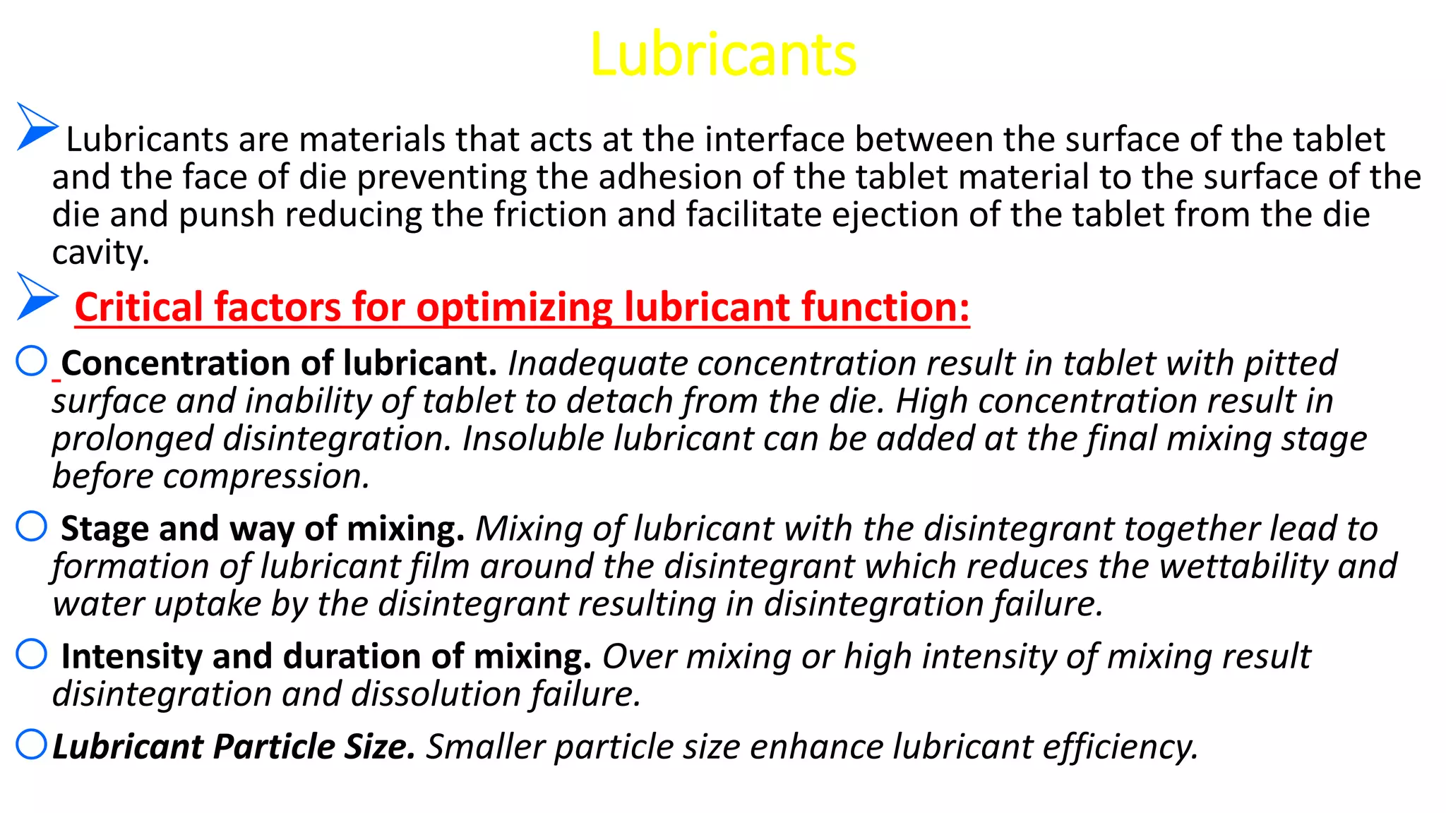 Lubricants
Lubricants are materials that acts at the interface between the surface of the tablet
and the face of die preventing the adhesion of the tablet material to the surface of the
die and punsh reducing the friction and facilitate ejection of the tablet from the die
cavity.
Critical factors for optimizing lubricant function:
oConcentration of lubricant. Inadequate concentration result in tablet with pitted
surface and inability of tablet to detach from the die. High concentration result in
prolonged disintegration. Insoluble lubricant can be added at the final mixing stage
before compression.
oStage and way of mixing. Mixing of lubricant with the disintegrant together lead to
formation of lubricant film around the disintegrant which reduces the wettability and
water uptake by the disintegrant resulting in disintegration failure.
oIntensity and duration of mixing. Over mixing or high intensity of mixing result
disintegration and dissolution failure.
oLubricant Particle Size. Smaller particle size enhance lubricant efficiency.
 