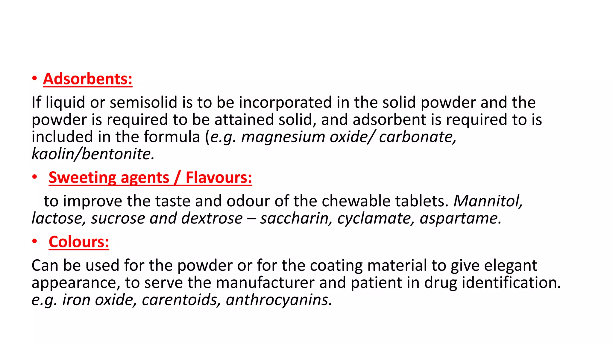 • Adsorbents:
If liquid or semisolid is to be incorporated in the solid powder and the
powder is required to be attained solid, and adsorbent is required to is
included in the formula (e.g. magnesium oxide/ carbonate,
kaolin/bentonite.
• Sweeting agents / Flavours:
to improve the taste and odour of the chewable tablets. Mannitol,
lactose, sucrose and dextrose – saccharin, cyclamate, aspartame.
• Colours:
Can be used for the powder or for the coating material to give elegant
appearance, to serve the manufacturer and patient in drug identification.
e.g. iron oxide, carentoids, anthrocyanins.
 