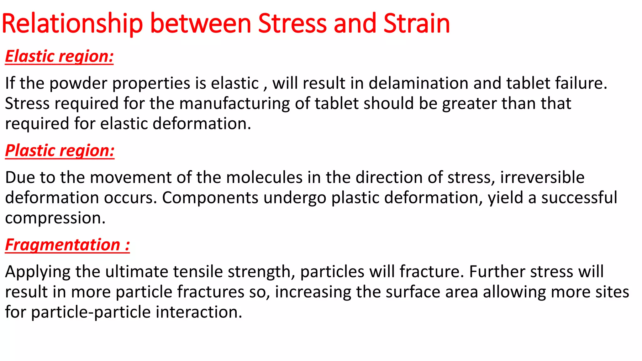 Relationship between Stress and Strain
Elastic region:
If the powder properties is elastic , will result in delamination and tablet failure.
Stress required for the manufacturing of tablet should be greater than that
required for elastic deformation.
Plastic region:
Due to the movement of the molecules in the direction of stress, irreversible
deformation occurs. Components undergo plastic deformation, yield a successful
compression.
Fragmentation :
Applying the ultimate tensile strength, particles will fracture. Further stress will
result in more particle fractures so, increasing the surface area allowing more sites
for particle-particle interaction.
 