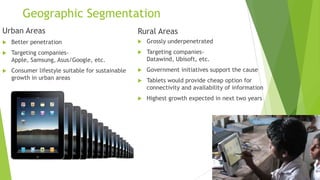 Geographic Segmentation
Urban Areas                                       Rural Areas
   Better penetration                               Grossly underpenetrated
   Targeting companies-                             Targeting companies-
    Apple, Samsung, Asus/Google, etc.                 Datawind, Ubisoft, etc.
   Consumer lifestyle suitable for sustainable      Government initiatives support the cause
    growth in urban areas                            Tablets would provide cheap option for
                                                      connectivity and availability of information
                                                     Highest growth expected in next two years
 