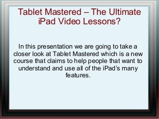 Tablet Mastered – The Ultimate
      iPad Video Lessons?

  In this presentation we are going to take a
closer look at Tablet Mastered which is a new
course that claims to help people that want to
  understand and use all of the iPad’s many
                    features.
 