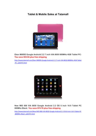 Tablet & Mobile Sales at Tatamall




Eken M009S Google Android 2.2 7 inch VIA 8650 800MHz 4GB Tablet PC:
You save $53.94 plus free shipping
http://www.tatamall.com/Eken-M009S-Google-Android-2-2-7-inch-VIA-8650-800MHz-4GB-Tablet
-PC_pid2372.html




New MID 806 VIA 8650 Google Android 2.2 OS 8 Inch 16:9 Tablet PC
800Mhz Black: You save $74.70 plus free shipping
http://www.tatamall.com/New-MID-806-VIA-8650-Google-Android-2-2-OS-8-Inch-16-9-Tablet-PC
-800Mhz-Black_pid2371.html
 