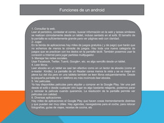 Funciones de un android



1. Consultar la web.
Leer el periódico, contestar el correo, buscar información en la web y tareas similares
se realizan cómodamente desde un tablet, incluso sentado en el sofá. El tamaño de
la pantalla es suficientemente grande para ver páginas web con claridad.
2- Jugar.
En la tienda de aplicaciones hay miles de juegos gratuitos ( y de pago) que harán que
no echemos de menos la cónsola de juegos. Hay toda una nueva categoría de
juegos que se practican con los dedos en la pantalla táctil. También posemos usar la
conexión a Internet para jugar partidas multijugador.
3- Manejar las redes sociales.
Usar Facebook, Twitter, Tuenti, Google+, etc. es algo sencillo desde un tablet.
4. Leer libros.
Leer ebooks en un tablet es casi tan efectivo como en un lector de ebooks (como el
e-reader Kindle). La pantalla de un Reader cansa menos la vista y se ve mejor en
plena luz del día pero en una tableta también se leen libros estupendamente. Desde
la pequeña pantalla de un teléfono es más incómodo leer ebooks.
5. Ver películas.
Ya hay disponibles películas para alquilar y comprar en la Google Play. Ver una peli
desde el sofá o desde cualquier otro lugar es algo bastante relajante, podemos parar
y reiniciar la película cuando queramos. La resolución de la pantalla permite ver
películas con calidad.
6. Diversas aplicaciones.
Hay miles de aplicaciones el Google Play que hacen cosas tremendamente distintas
y que pueden ser muy útiles. Hay agendas, navegadores para el coche, para retocar
fotografías, guías de viajes, recetas de cocina, etc
 