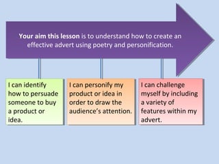 Your aim this lesson is to understand how to create an
   Your aim this lesson is to understand how to create an
     effective advert using poetry and personification.
      effective advert using poetry and personification.




IIcan identify
   can identify    IIcan personify my
                      can personify my      IIcan challenge
                                               can challenge
how to persuade
 how to persuade   product or idea in
                    product or idea in      myself by including
                                             myself by including
someone to buy
 someone to buy    order to draw the
                    order to draw the       a variety of
                                             a variety of
a product or
 a product or      audience’s attention.
                    audience’s attention.   features within my
                                             features within my
idea.
 idea.                                      advert.
                                             advert.
 