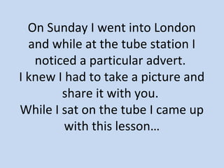 On Sunday I went into London 
and while at the tube station I 
noticed a particular advert. 
I knew I had to take a picture and 
share it with you. 
While I sat on the tube I came up 
with this lesson… 
 