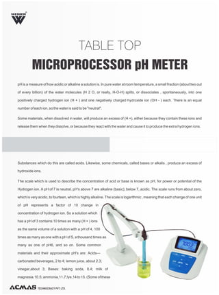 TABLE TOP
MICROPROCESSOR pH METER
pH is a measure of how acidic or alkaline a solution is. In pure water at room temperature, a small fraction (about two out
of every billion) of the water molecules (H 2 O, or really, H-O-H) splits, or dissociates , spontaneously, into one
positively charged hydrogen ion (H + ) and one negatively charged hydroxide ion (OH - ) each. There is an equal
number of each ion, so the water is said to be "neutral".
Some materials, when dissolved in water, will produce an excess of (H +), either because they contain these ions and
release them when they dissolve, or because they react with the water and cause it to produce the extra hydrogen ions.
TECHNOCRACY PVT. LTD.
R
Substances which do this are called acids. Likewise, some chemicals, called bases or alkalis , produce an excess of
hydroxide ions.
The scale which is used to describe the concentration of acid or base is known as pH, for power or potential of the
Hydrogen ion. A pH of 7 is neutral. pH's above 7 are alkaline (basic); below 7, acidic. The scale runs from about zero,
which is very acidic, to fourteen, which is highly alkaline. The scale is logarithmic , meaning that each change of one unit
of pH represents a factor of 10 change in
concentration of hydrogen ion. So a solution which
has a pH of 3 contains 10 times as many (H + ) ions
as the same volume of a solution with a pH of 4, 100
times as many as one with a pH of 5, a thousand times as
many as one of pH6, and so on. Some common
materials and their approximate pH's are: Acids---
carbonated beverages, 2 to 4; lemon juice, about 2.3;
vinegar,about 3; Bases: baking soda, 8.4; milk of
magnesia.10.5; ammonia,11.7;lye,14 to 15. (Some of these
 