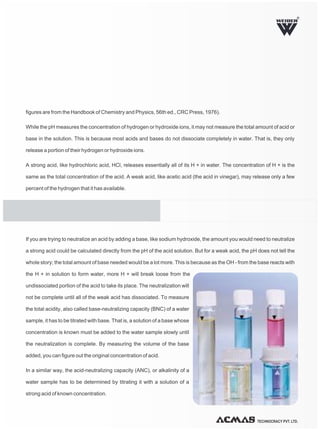 TECHNOCRACY PVT. LTD.
R
figures are from the Handbook of Chemistry and Physics, 56th ed., CRC Press, 1976).
While the pH measures the concentration of hydrogen or hydroxide ions, it may not measure the total amount of acid or
base in the solution. This is because most acids and bases do not dissociate completely in water. That is, they only
release a portion of their hydrogen or hydroxide ions.
A strong acid, like hydrochloric acid, HCl, releases essentially all of its H + in water. The concentration of H + is the
same as the total concentration of the acid. A weak acid, like acetic acid (the acid in vinegar), may release only a few
percent of the hydrogen that it has available.
If you are trying to neutralize an acid by adding a base, like sodium hydroxide, the amount you would need to neutralize
a strong acid could be calculated directly from the pH of the acid solution. But for a weak acid, the pH does not tell the
whole story; the total amount of base needed would be a lot more. This is because as the OH - from the base reacts with
the H + in solution to form water, more H + will break loose from the
undissociated portion of the acid to take its place. The neutralization will
not be complete until all of the weak acid has dissociated. To measure
the total acidity, also called base-neutralizing capacity (BNC) of a water
sample, it has to be titrated with base. That is, a solution of a base whose
concentration is known must be added to the water sample slowly until
the neutralization is complete. By measuring the volume of the base
added, you can figure out the original concentration of acid.
In a similar way, the acid-neutralizing capacity (ANC), or alkalinity of a
water sample has to be determined by titrating it with a solution of a
strong acid of known concentration.
 
