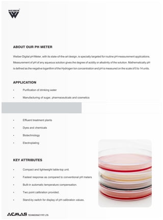 Weiber Digital pH Meter, with its state-of-the-art design, is specially targeted for routine pH measurement applications.
Measurement of pH of any aqueous solution gives the degree of acidity or alkalinity of the solution. Mathematically pH
is defined as the negative logarithm of the Hydrogen Ion concentration and pH is measured on the scale of 0 to 14 units.
TECHNOCRACY PVT. LTD.
ABOUT OUR PH METER
Ÿ Purification of drinking water
Ÿ Manufacturing of sugar, pharmaceuticals and cosmetics
Ÿ Compact and lightweight table-top unit.
Ÿ Fastest response as compared to conventional pH meters
Ÿ Built-in automatic temperature compensation.
Ÿ Two point calibration provided.
Ÿ Stand-by switch for display of pH calibration values.
Ÿ Effluent treatment plants
Ÿ Dyes and chemicals
Ÿ Biotechnology
Ÿ Electroplating
APPLICATION
KEY ATTRIBUTES
R
 