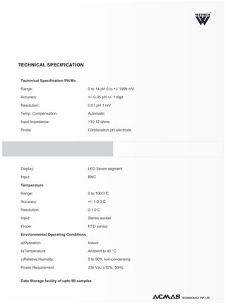 TECHNOCRACY PVT. LTD.
R
Techinical Specification PH/Mv
Range: 0 to 14 pH 0 to +/- 1999 mV
Accuracy: +/- 0.05 pH +/- 1 digit
Resolution: 0.01 pH 1 mV
Temp. Compensation: Automatic
Input Impedance: >10 12 ohms
Probe: Combination pH electrode
Display: LED Seven segment
Input: BNC
Temperature
Range: 0 to 100 0 C
Accuracy: +/- 1.0 0 C
Resolution: 0.1 0 C
Input: Stereo socket
Probe: RTD sensor
Environmental Operating Conditions
a)Operation: Indoor
b)Temperature: Ambient to 45 °C
c)Relative:Humidity: 5 to 90% non-condensing
Power Requirement: 230 Vac ±10%, 50Hz.
Data Storage facility of upto 90 samples
TECHNICAL SPECIFICATION
 