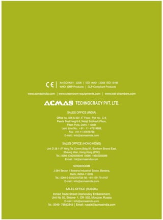 TECHNOCRACY PVT. LTD.
www.acmasindia.com | www.cleanroom-equipments.com | www.test-chambers.com
An ISO 9001 : 2208 | ISO 14001 : 2008 ISO 13485
WHO: GMP Products | GLP Compliant Products
SALES OFFICE (HONG KONG)
SHOWROOM
SALES OFFICE (RUSSIA)
Unit D 28 11/F Wing Tat Comm,Bidg 97, Bonham Strand East,
Sheung Wan, Hong Kong (PRC)
Tel.: 0086-13929598046 0086- 18922303099
E-mail.: hk@acmasindia.com
J-284 Sector 1 Bawana Industrial Estate, Bawana,
Delhi, INDIA-110039
Tel.: 0091-0-9312219738 (M) +91- 9717741167
E-mail.: info@acmasindia.com
Inmed Trade Street Ozerkovsky Embankment,
Unit No 50, Straine- 1, Off- 502, Moscow, Russia
E-mail.: info@acmasindia.com
Tel.: 0049- 79592345 | Email: russia@acmasindia.com
SALES OFFICE (INDIA)
th
Office no. 506 & 507, 5 Floor, Plot no.- C-9,
Pearls Best Height-II, Netaji Subhash Place,
Pitam Pura, Delhi- 110034
Land Line No.: +91 - 11- 47619688,
Fax: +91-11-47619788
E-mail.: info@acmasindia.com
 
