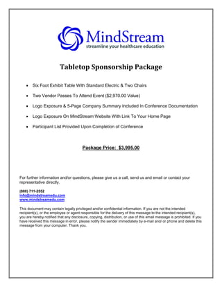 Tabletop Sponsorship Package

       Six Foot Exhibit Table With Standard Electric & Two Chairs

       Two Vendor Passes To Attend Event ($2,970.00 Value)

       Logo Exposure & 5-Page Company Summary Included In Conference Documentation

       Logo Exposure On MindStream Website With Link To Your Home Page

       Participant List Provided Upon Completion of Conference



                                        Package Price: $3,995.00




For further information and/or questions, please give us a call, send us and email or contact your
representative directly.

(888) 711-2552
info@mindstreamedu.com
www.mindstreamedu.com

This document may contain legally privileged and/or confidential information. If you are not the intended
recipient(s), or the employee or agent responsible for the delivery of this message to the intended recipient(s),
you are hereby notified that any disclosure, copying, distribution, or use of this email message is prohibited. If you
have received this message in error, please notify the sender immediately by e-mail and/ or phone and delete this
message from your computer. Thank you.
 