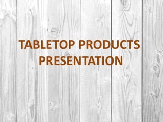 TABLETOP PRODUCTS
PRESENTATION
 