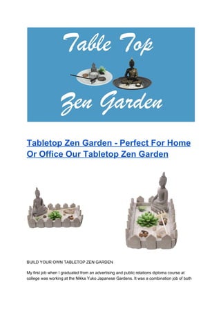 Tabletop Zen Garden - Perfect For Home
Or Office Our Tabletop Zen Garden
BUILD YOUR OWN TABLETOP ZEN GARDEN
My first job when I graduated from an advertising and public relations diploma course at
college was working at the Nikka Yuko Japanese Gardens. It was a combination job of both
 