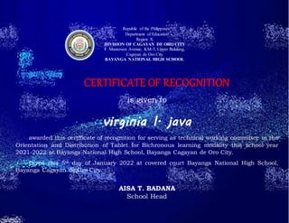 Republic of the Philippines
Department of Education
Region X
DIVISION OF CAGAYAN DE ORO CITY
F. Masterson Avenue, KM-5, Upper Balulang,
Cagayan de Oro City
BAYANGA NATIONAL HIGH SCHOOL
CERTIFICATE OF RECOGNITION
is given to
virginia l. java
awarded this certificate of recognition for serving as technical working committee in the
Orientation and Distribution of Tablet for Bichronous learning modality this school year
2021-2022 at Bayanga National High School, Bayanga Cagayan de Oro City.
Given this 5th day of January 2022 at covered court Bayanga National High School,
Bayanga Cagayan de Oro City.
AISA T. BADANA
School Head
 