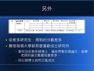 另外

●

收愈多研究生，得到的分數愈多

●

難怪每個大學都那麼喜歡成立研究所
–

更何況收愈多碩博士，逼他們幫你寫論文，指導
老師的論文數量就會愈多。

–

所以碩博士自然氾濫成災

 