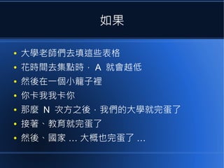 如果
●

大學老師們去填這些表格

●

花時間去集點時， A 就會越低

●

然後在一個小籠子裡

●

你卡我我卡你

●

那麼 N 次方之後，我們的大學就完蛋了

●

接著、教育就完蛋了

●

然後、國家 … 大概也完蛋了 …

 