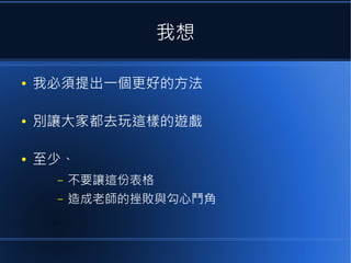 我想
●

我必須提出一個更好的方法

●

別讓大家都去玩這樣的遊戲

●

至少、
–

不要讓這份表格

–

造成老師的挫敗與勾心鬥角

 