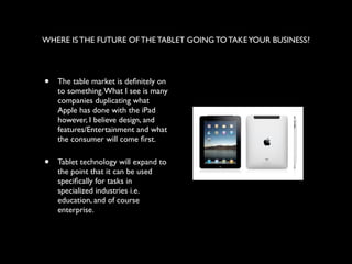 WHERE IS THE FUTURE OF THE TABLET GOING TO TAKE YOUR BUSINESS?




•   The table market is deﬁnitely on
    to something. What I see is many
    companies duplicating what
    Apple has done with the iPad
    however, I believe design, and
    features/Entertainment and what
    the consumer will come ﬁrst.

•   Tablet technology will expand to
    the point that it can be used
    speciﬁcally for tasks in
    specialized industries i.e.
    education, and of course
    enterprise.
 