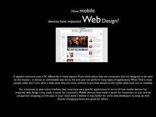 How mobile

                               devices have impacted          Web Design?




It appears everyone uses a PC differently in many aspects. If you think about they are computers that are designed to be used
 by the masses - in almost an unthinkable way we as the end user can perform many types of applications. What I ﬁnd is most
people really don’t care what a table does they are more inclined to purchase based on the stylish sleek look not on usability.

    For a business to take notice I believe they must have very speciﬁc applications. In terms of how mobile devices has
 impacted web design it has made it easier for customers. Mobile devices have made it easier for customers to scan and do
  comparison shopping, on the spot, in your retail store. I believe it may harder for some web developers to keep up with
                                        forever changing process but, good for others.
 