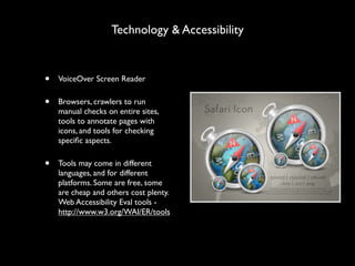 Technology & Accessibility


•   VoiceOver Screen Reader

•   Browsers, crawlers to run
    manual checks on entire sites,
    tools to annotate pages with
    icons, and tools for checking
    speciﬁc aspects.

•   Tools may come in different
    languages, and for different
    platforms. Some are free, some
    are cheap and others cost plenty.
    Web Accessibility Eval tools -
    http://www.w3.org/WAI/ER/tools
 