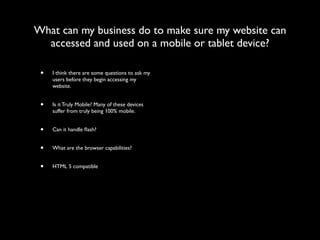 What can my business do to make sure my website can
  accessed and used on a mobile or tablet device?

 •   I think there are some questions to ask my
     users before they begin accessing my
     website.


 •   Is it Truly Mobile? Many of these devices
     suffer from truly being 100% mobile.


 •   Can it handle ﬂash?


 •   What are the browser capabilities?


 •   HTML 5 compatible
 