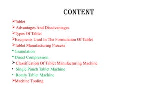 Content
Tablet
Advantages And Disadvantages
Types Of Tablet
Excipients Used In The Formulation Of Tablet
Tablet Manufacturing Process
 Granulation
 Direct Compression
Classification Of Tablet Manufacturing Machine
• Single Punch Tablet Machine
• Rotary Tablet Machine
Machine Tooling
 