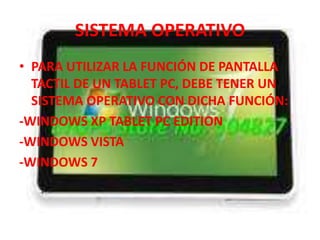 SISTEMA OPERATIVO
• PARA UTILIZAR LA FUNCIÓN DE PANTALLA
  TACTIL DE UN TABLET PC, DEBE TENER UN
  SISTEMA OPERATIVO CON DICHA FUNCIÓN:
-WINDOWS XP TABLET PC EDITION
-WINDOWS VISTA
-WINDOWS 7
 