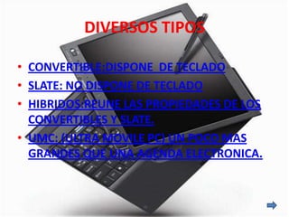 DIVERSOS TIPOS

• CONVERTIBLE:DISPONE DE TECLADO
• SLATE: NO DISPONE DE TECLADO
• HIBRIDOS:REUNE LAS PROPIEDADES DE LOS
  CONVERTIBLES Y SLATE.
• UMC: (ULTRA MOVILE PC) UN POCO MAS
  GRANDES QUE UNA AGENDA ELECTRONICA.
 