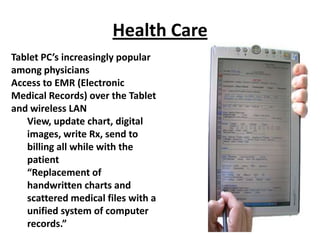 Health Care
Tablet PC’s increasingly popular
among physicians
Access to EMR (Electronic
Medical Records) over the Tablet
and wireless LAN
   View, update chart, digital
   images, write Rx, send to
   billing all while with the
   patient
   “Replacement of
   handwritten charts and
   scattered medical files with a
   unified system of computer
   records.”
 