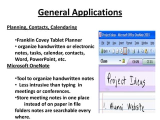 General Applications
Planning, Contacts, Calendaring

   •Franklin Covey Tablet Planner
   • organize handwritten or electronic
   notes, tasks, calendar, contacts,
   Word, PowerPoint, etc.
Microsoft OneNote

   •Tool to organize handwritten notes
   • Less intrusive than typing in
   meetings or conferences.
   •Store meeting notes in one place
       instead of on paper in file
   folders notes are searchable every
   where.
 