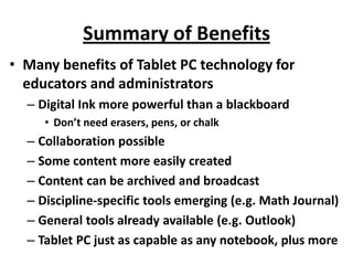 Summary of Benefits
• Many benefits of Tablet PC technology for
  educators and administrators
  – Digital Ink more powerful than a blackboard
     • Don’t need erasers, pens, or chalk
  – Collaboration possible
  – Some content more easily created
  – Content can be archived and broadcast
  – Discipline-specific tools emerging (e.g. Math Journal)
  – General tools already available (e.g. Outlook)
  – Tablet PC just as capable as any notebook, plus more
 