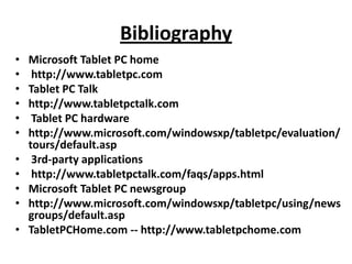 Bibliography
•   Microsoft Tablet PC home
•    http://www.tabletpc.com
•   Tablet PC Talk
•   http://www.tabletpctalk.com
•    Tablet PC hardware
•   http://www.microsoft.com/windowsxp/tabletpc/evaluation/
    tours/default.asp
•    3rd-party applications
•    http://www.tabletpctalk.com/faqs/apps.html
•   Microsoft Tablet PC newsgroup
•   http://www.microsoft.com/windowsxp/tabletpc/using/news
    groups/default.asp
•   TabletPCHome.com -- http://www.tabletpchome.com
 