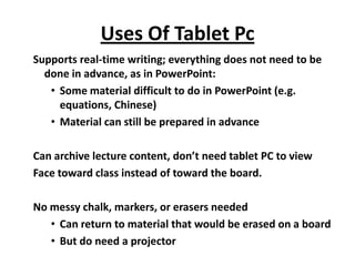 Uses Of Tablet Pc
Supports real-time writing; everything does not need to be
  done in advance, as in PowerPoint:
   • Some material difficult to do in PowerPoint (e.g.
     equations, Chinese)
   • Material can still be prepared in advance

Can archive lecture content, don’t need tablet PC to view
Face toward class instead of toward the board.

No messy chalk, markers, or erasers needed
   • Can return to material that would be erased on a board
   • But do need a projector
 