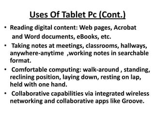 Uses Of Tablet Pc (Cont.)
• Reading digital content: Web pages, Acrobat
   and Word documents, eBooks, etc.
• Taking notes at meetings, classrooms, hallways,
  anywhere-anytime ,working notes in searchable
  format.
• Comfortable computing: walk-around , standing,
  reclining position, laying down, resting on lap,
  held with one hand.
• Collaborative capabilities via integrated wireless
  networking and collaborative apps like Groove.
 