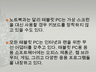    노트북과는 달리 태블릿 PC는 가상 스크린
    을 대신 사용할 경우 키보드를 장착하지 않
    고 있을 수도 있다.

   모든 태블릿 PC는 인터넷과 랜을 위한 무
    선 어댑터를 갖추고 있다. 태블릿 PC용 응
    용 소프트웨어에는 오피스 제품군, 웹 브라
    우저, 게임, 그리고 다양한 응용 프로그램들
    을 내장하고 있다.
 