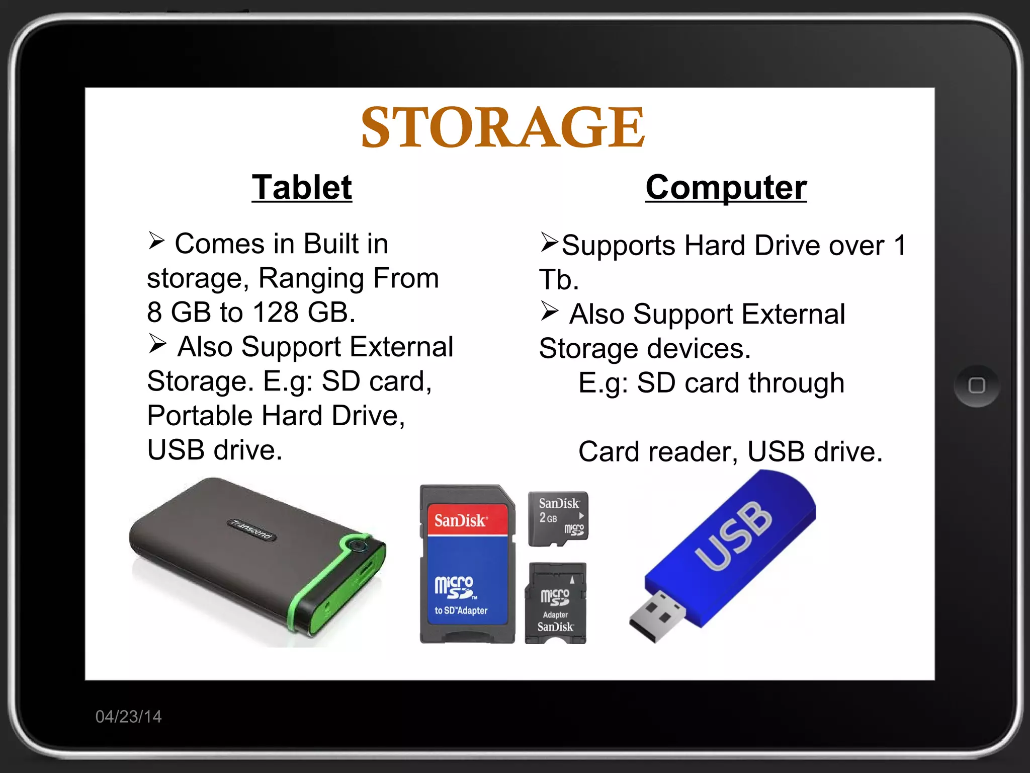 STORAGE
04/23/14
Tablet
 Comes in Built in
storage, Ranging From
8 GB to 128 GB.
 Also Support External
Storage. E.g: SD card,
Portable Hard Drive,
USB drive.
Computer
Supports Hard Drive over 1
Tb.
 Also Support External
Storage devices.
E.g: SD card through
Card reader, USB drive.
 