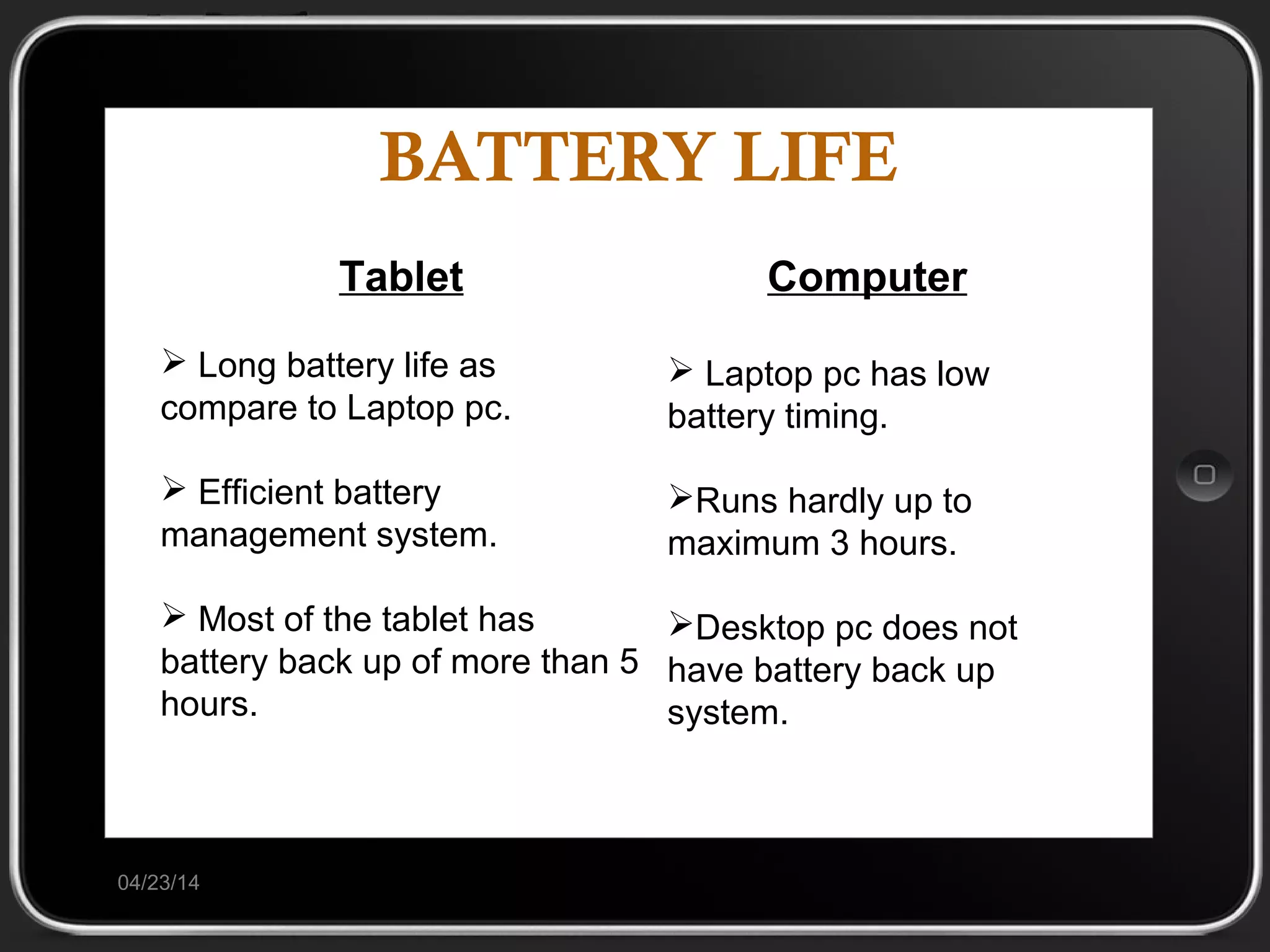 BATTERY LIFE
04/23/14
Tablet
 Long battery life as
compare to Laptop pc.
 Efficient battery
management system.
 Most of the tablet has
battery back up of more than 5
hours.
Computer
 Laptop pc has low
battery timing.
Runs hardly up to
maximum 3 hours.
Desktop pc does not
have battery back up
system.
 