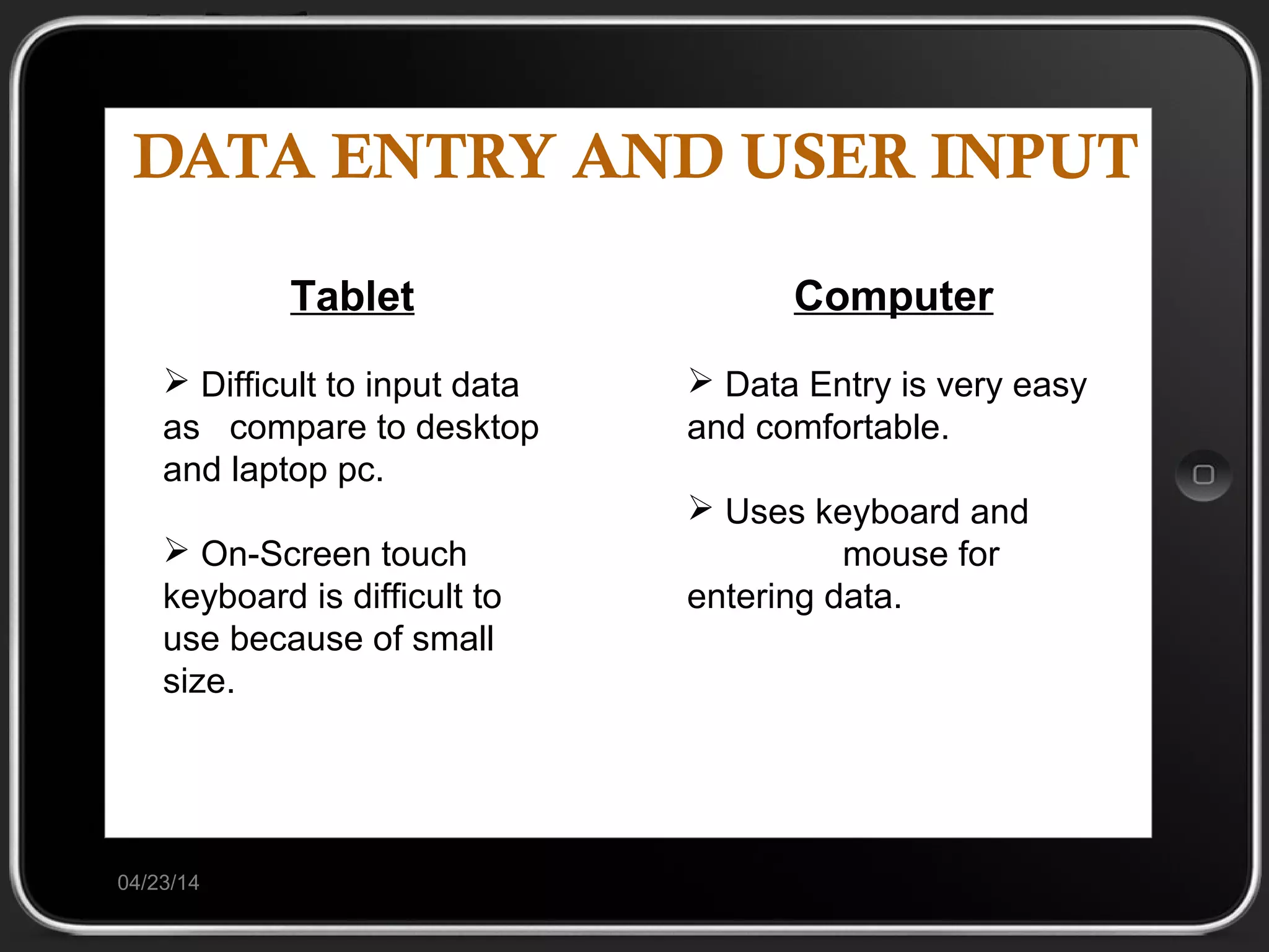 DATA ENTRY AND USER INPUT
04/23/14
Tablet
 Difficult to input data
as compare to desktop
and laptop pc.
 On-Screen touch
keyboard is difficult to
use because of small
size.
Computer
 Data Entry is very easy
and comfortable.
 Uses keyboard and
mouse for
entering data.
 