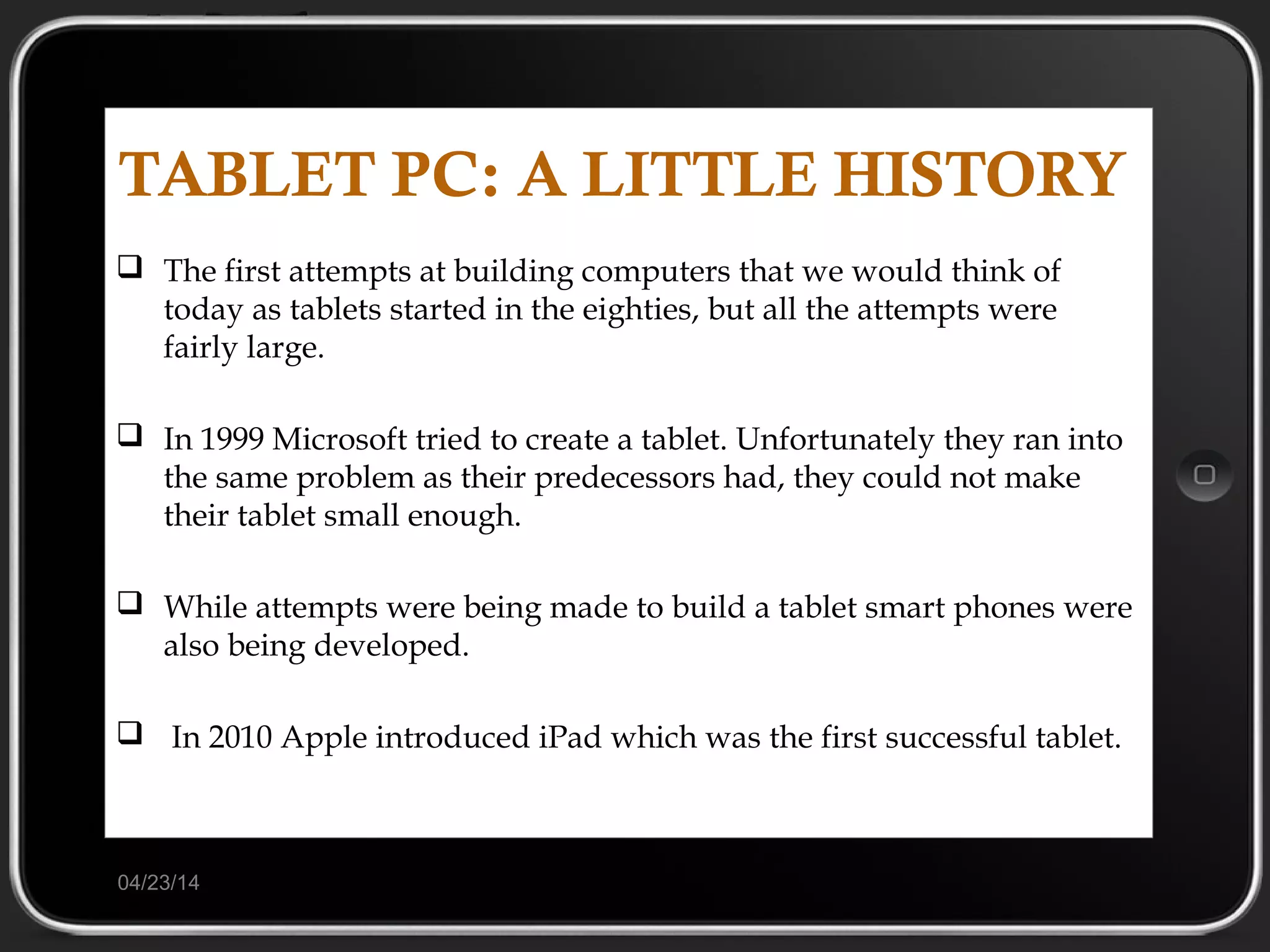 04/23/14
TABLET PC: A LITTLE HISTORY
 The first attempts at building computers that we would think of
today as tablets started in the eighties, but all the attempts were
fairly large.
 In 1999 Microsoft tried to create a tablet. Unfortunately they ran into
the same problem as their predecessors had, they could not make
their tablet small enough.
 While attempts were being made to build a tablet smart phones were
also being developed.
 In 2010 Apple introduced iPad which was the first successful tablet.
 