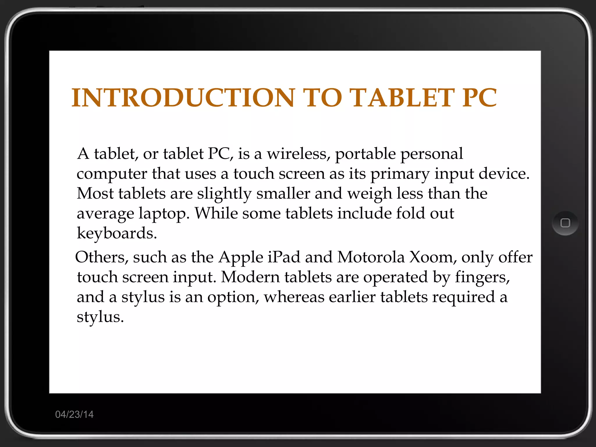 04/23/14
INTRODUCTION TO TABLET PC
A tablet, or tablet PC, is a wireless, portable personal
computer that uses a touch screen as its primary input device.
Most tablets are slightly smaller and weigh less than the
average laptop. While some tablets include fold out
keyboards.
Others, such as the Apple iPad and Motorola Xoom, only offer
touch screen input. Modern tablets are operated by fingers,
and a stylus is an option, whereas earlier tablets required a
stylus.
 
